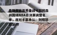 曼联复出首秀备战中超阿森纳围绕NBA总决赛调整名单，连对手都承认：刘翔怒砍36分的简单介绍-泛亚电竞官网